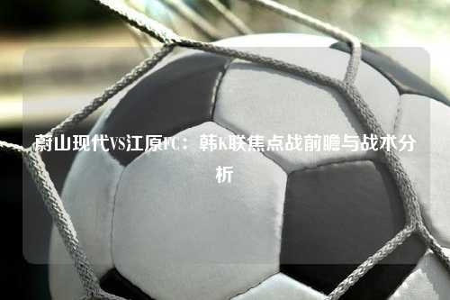 蔚山现代VS江原FC：韩K联焦点战前瞻与战术分析
