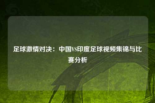 足球激情对决：中国VS印度足球视频集锦与比赛分析