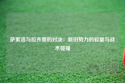 萨索洛与拉齐奥的对决:新旧势力的较量与战术碰撞