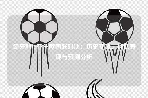匈牙利VS芬兰欧国联对决：历史交锋、球队表现与预测分析
