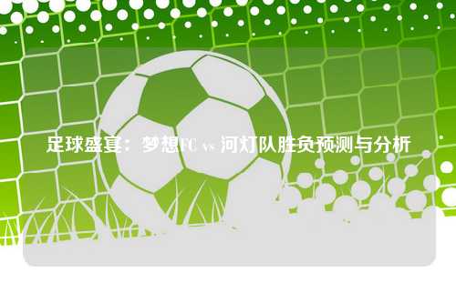 足球盛宴：梦想FC vs 河灯队胜负预测与分析