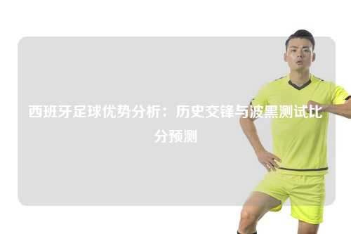 西班牙足球优势分析：历史交锋与波黑测试比分预测