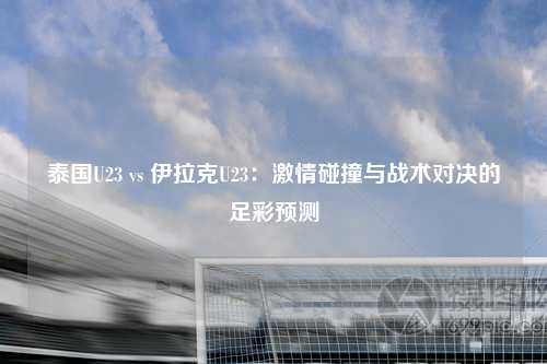 泰国U23 vs 伊拉克U23：激情碰撞与战术对决的足彩预测