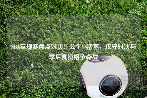 NBA常规赛焦点对决：公牛VS活塞，攻守对决与季后赛资格争夺战