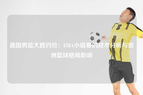 德国男篮大胜约旦：FIBA小组赛的战术分析与亚洲篮球格局影响
