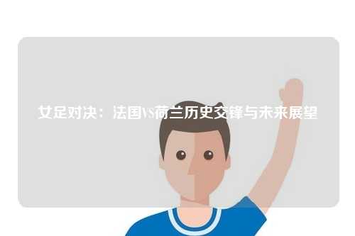女足对决：法国VS荷兰历史交锋与未来展望