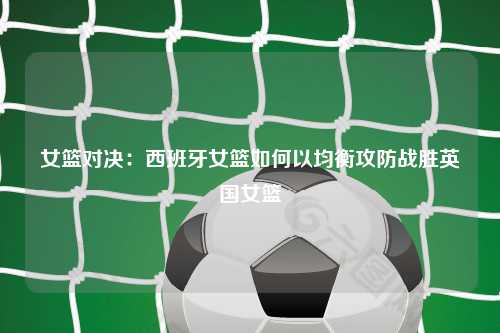 女篮对决：西班牙女篮如何以均衡攻防战胜英国女篮