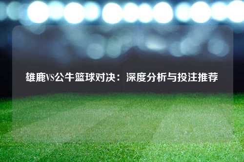 雄鹿VS公牛篮球对决：深度分析与投注推荐