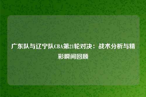 广东队与辽宁队CBA第21轮对决：战术分析与精彩瞬间回顾