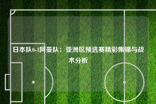 日本队0-1阿曼队：亚洲区预选赛精彩集锦与战术分析