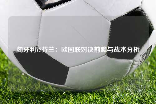 匈牙利VS芬兰：欧国联对决前瞻与战术分析