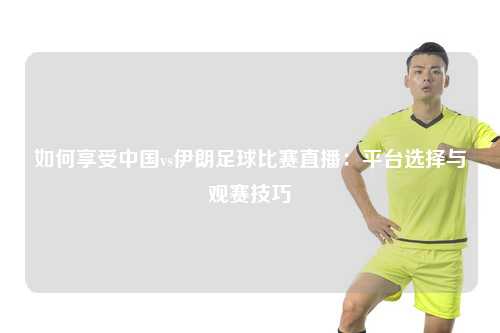 如何享受中国vs伊朗足球比赛直播：平台选择与观赛技巧