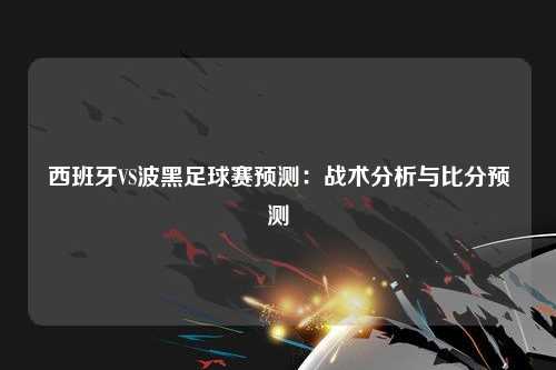 西班牙VS波黑足球赛预测：战术分析与比分预测