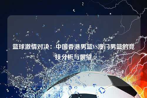 篮球激情对决：中国香港男篮VS澳门男篮的竞技分析与展望