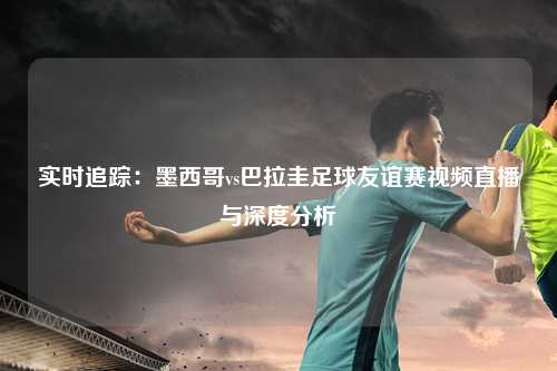 实时追踪：墨西哥vs巴拉圭足球友谊赛视频直播与深度分析