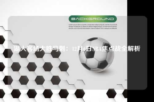 湖人客场大胜马刺：12月6日NBA焦点战全解析