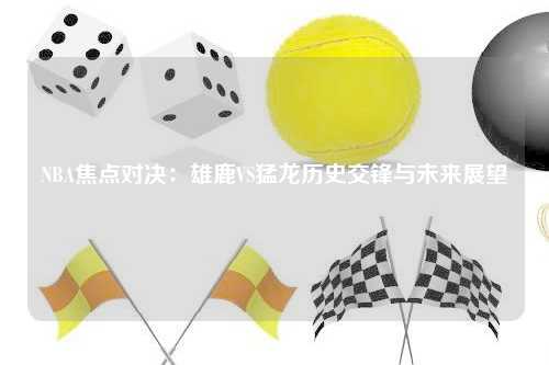 NBA焦点对决：雄鹿VS猛龙历史交锋与未来展望