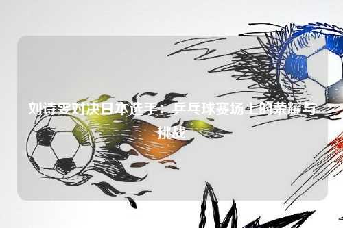 刘诗雯对决日本选手：乒乓球赛场上的荣耀与挑战