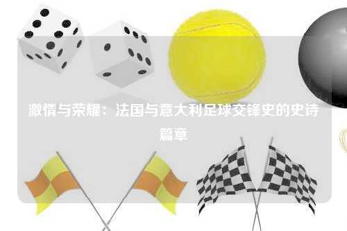 激情与荣耀:法国与意大利足球交锋史的史诗篇章