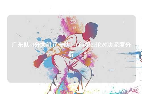 广东队44分大胜辽宁队：CBA第21轮对决深度分析