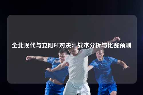 全北现代与安阳FC对决：战术分析与比赛预测