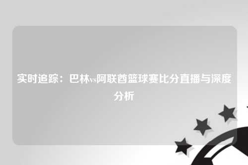 实时追踪：巴林vs阿联酋篮球赛比分直播与深度分析