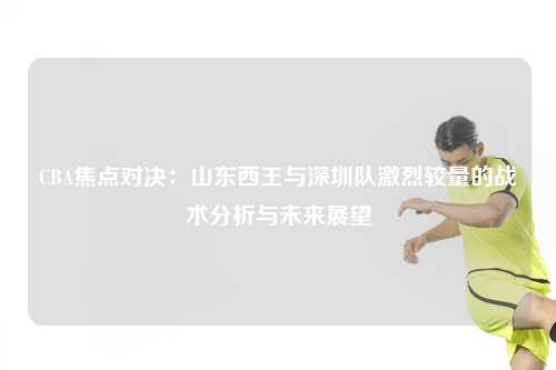 CBA焦点对决：山东西王与深圳队激烈较量的战术分析与未来展望