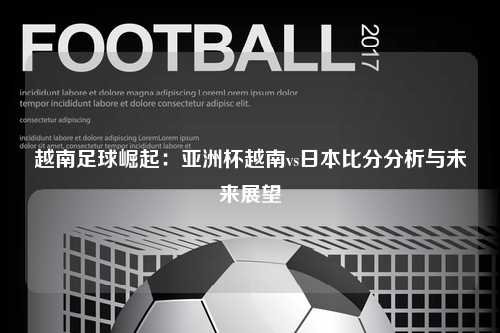 越南足球崛起：亚洲杯越南vs日本比分分析与未来展望