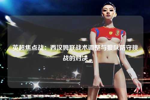 英超焦点战：西汉姆联战术调整与狼队防守挑战的对决