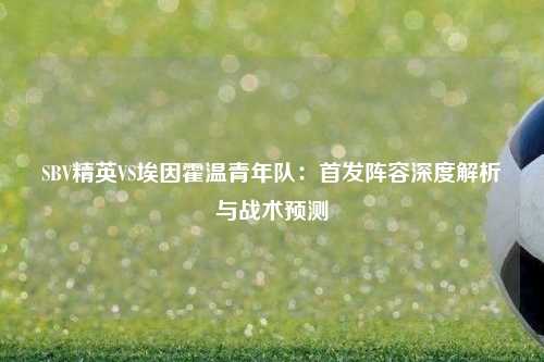 SBV精英VS埃因霍温青年队：首发阵容深度解析与战术预测