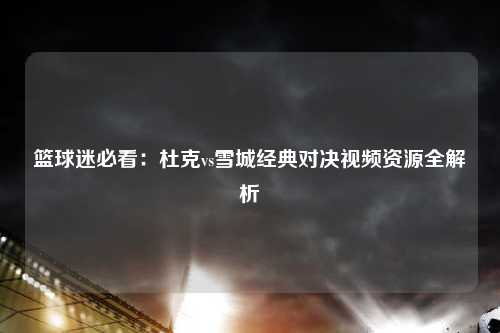 篮球迷必看：杜克vs雪城经典对决视频资源全解析