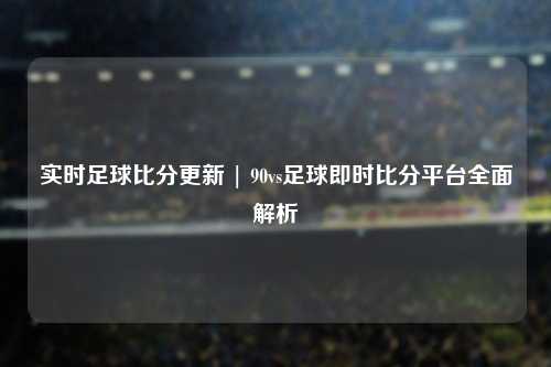 实时足球比分更新 | 90vs足球即时比分平台全面解析