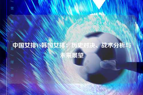 中国女排VS韩国女排：历史对决、战术分析与未来展望