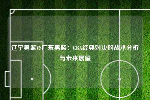辽宁男篮VS广东男篮：CBA经典对决的战术分析与未来展望