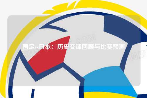 国足vs日本：历史交锋回顾与比赛预测