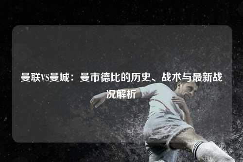 曼联VS曼城：曼市德比的历史、战术与最新战况解析