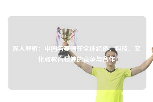 深入解析：中国与美国在全球经济、科技、文化和教育领域的竞争与合作
