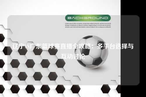 辽宁VS广东篮球赛直播全攻略:多平台选择与互动讨论