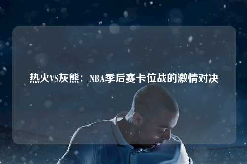 热火VS灰熊：NBA季后赛卡位战的激情对决