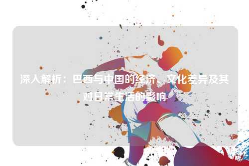 深入解析:巴西与中国的经济、文化差异及其对日常生活的影响