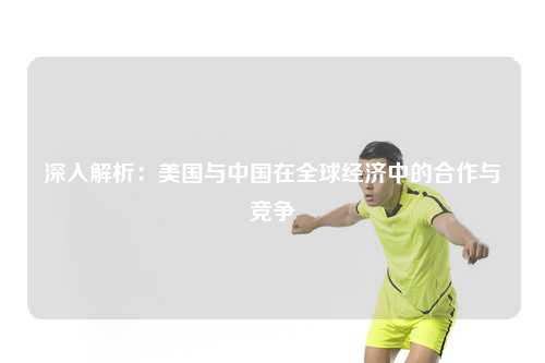 深入解析：美国与中国在全球经济中的合作与竞争