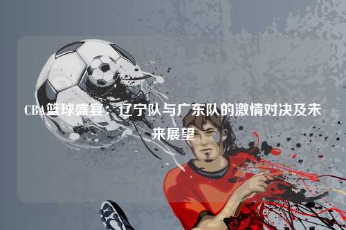 CBA篮球盛宴：辽宁队与广东队的激情对决及未来展望