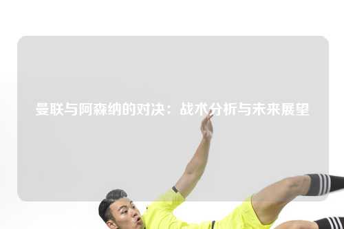 曼联与阿森纳的对决：战术分析与未来展望