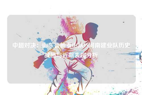 中超对决：山东鲁能泰山队VS河南建业队历史战绩与近期表现分析