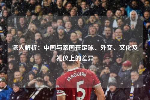深入解析：中国与泰国在足球、外交、文化及礼仪上的差异