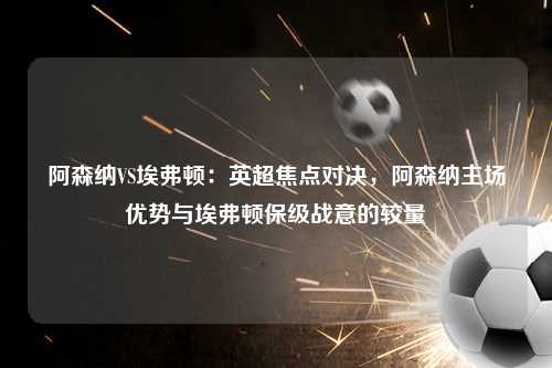 阿森纳VS埃弗顿：英超焦点对决，阿森纳主场优势与埃弗顿保级战意的较量