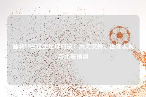 智利VS巴拉圭足球对决：历史交锋、近期表现与比赛预测