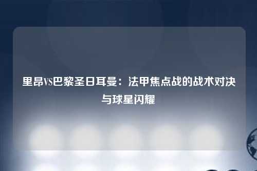 里昂VS巴黎圣日耳曼:法甲焦点战的战术对决与球星闪耀