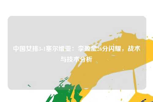 中国女排3-1塞尔维亚：李盈莹26分闪耀，战术与技术分析