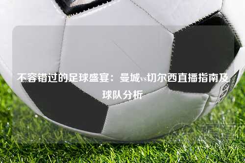 不容错过的足球盛宴：曼城vs切尔西直播指南及球队分析